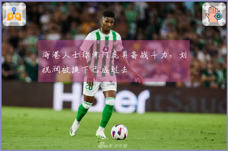 海港人士称津门虎具备战斗力，刘祝润被换下已成过去