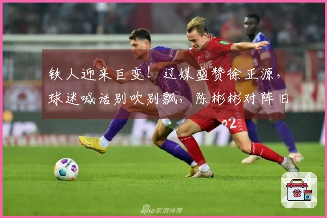 铁人迎来巨变！辽媒盛赞徐正源，球迷喊话别吹别飘，陈彬彬对阵旧主